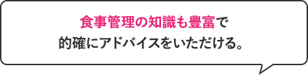 食事管理の知識も豊富で的確にアドバイスをいただける。